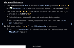 Page 254◀▶
Nederlands
◀
Mijn afspeellijst maken
1.  Druk op het scherm Muziek in het menu SMART HUB op de toets 
l / 
r  / 
u  / 
d  
om 
 Bewerkmodus te selecteren en druk vervolgens op de toets ENTER E.
2.  Druk op de toets 
l / 
r  / 
u  / 
d  om de tracks te selecteren die u wilt toevoegen, 
en druk op de toets ENTER E.
 
NHet selectievakje verschijnt links van de geselecteerde bestanden.
 
NAls u alle bestanden in de huidige pagina wilt selecteren, selecteert u Alles 
select. bovenaan.
3.  Druk op de toets...