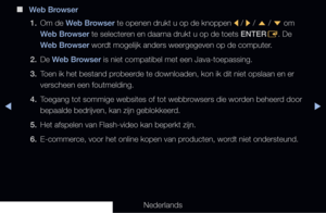 Page 274◀▶◀
Nederlands
 
■
Web Browser
1.  Om de Web Browser te openen drukt u op de knoppen 
l / 
r / 
u  / 
d  om 
Web Browser te selecteren en daarna drukt u op de toets ENTER E. De 
Web Browser wordt mogelijk anders weergegeven op de computer.
2.  De Web Browser is niet compatibel met een Java-toepassing.
3.  Toen ik het bestand probeerde te downloaden, kon ik dit niet opslaan en er 
verscheen een foutmelding.
4.  Toegang tot sommige websites of tot webbrowsers die worden beheerd door 
bepaalde bedrijven,...