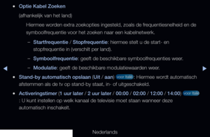Page 29▶◀▶
Nederlands
 
●Optie Kabel Zoeken
(afhankelijk van het land)
Hiermee worden extra zoekopties ingesteld, zoals de frequentiesnelheid en de 
symboolfrequentie voor het zoeken naar een kabelnetwerk.
 
–Startfrequentie / Stopfrequentie: hiermee stelt u de start- en 
stopfrequentie in (verschilt per land).
 
–Symboolfrequentie: geeft de beschikbare symboolfrequenties weer.
 
–Modulatie: geeft de beschikbare modulatiewaarden weer.
 
●Stand-by automatisch opslaan (Uit / aan)  voor Italië : Hiermee wordt...