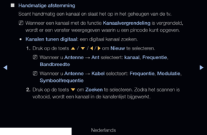 Page 30◀▶
Nederlands
◀
 
■
Handmatige afstemming
Scant handmatig een kanaal en slaat het op in het geheugen van de tv.
 
NWanneer een kanaal met de functie Kanaalvergrendeling is vergrendeld, 
wordt er een venster weergegeven waarin u een pincode kunt opgeven.
 
●Kanalen tunen digitaal: een digitaal kanaal zoeken.
1.  Druk op de toets 
u / 
d  / 
l / 
r om Nieuw te selecteren.
 
NWanneer u Antenne  → Ant selecteert: kanaal, Frequentie, 
Bandbreedte
 
NWanneer u Antenne  → Kabel selecteert: Frequentie,...