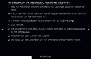 Page 306◀▶◀
Nederlands
Als u het product wilt vergrendelen, voert u deze stappen uit:
1.  Haal het Kensington-slot rond een groot, vast voorwerp, zoals een tafel of een 
stoel.
2.  Schuif het einde van de kabel met het bevestigde slot door de lus aan het einde 
van de kabel van het Kensington-slot.
3.  Steek het afsluitapparaat in het Kensington-slot op het product 
1.
4.  Sluit het slot.
 
NDit zijn algemene instructies. Zie voor exacte instructies de gebruiksaa\
nwijzing 
bij het slotapparaat.
 
NHet slot moet...