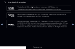 Page 307▶◀▶
Nederlands
 
❑
Licentie-informatie
TheaterSound, SRS and  symbol are trademarks of SRS Labs, Inc.
TheaterSound technology is incorporated under license form SRS Lab, Inc.\
Geproduceerd onder licentie van Dolby Laboratories. Dolby en het symbool met de 
dubbele D zijn handelsmerken van Dolby Laboratories.
Manufactured under licence under U.S. Patent #’s: 5,451,942; 5,956,674; 5,974,380; 
5,978,762; 6,487,535 & other U.S. and worldwide patents issued & pending\
. DTS and 
the Symbol are registered...