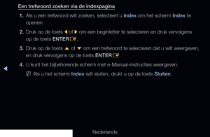 Page 316◀
Nederlands
Een trefwoord zoeken via de indexpagina1.  Als u een trefwoord wilt zoeken, selecteert u Index om het scherm Index te 
openen.
2.  Druk op de toets 
l of 
r om een beginletter te selecteren en druk vervolgens 
op de toets ENTER E.
3.  Druk op de toets 
u of 
d om een trefwoord te selecteren dat u wilt weergeven, 
en druk vervolgens op de toets ENTER E.
4.  U kunt het bijbehorende scherm met e-Manual-instructies weergeven.
 
NAls u het scherm Index wilt sluiten, drukt u op de toets Sluiten.
   