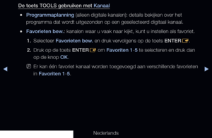 Page 34◀▶
Nederlands
◀
De toets TOOLS gebruiken met Kanaal
 
●Programmaplanning (alleen digitale kanalen): details bekijken over het 
programma dat wordt uitgezonden op een geselecteerd digitaal kanaal.
 
●Favorieten bew.: kanalen waar u vaak naar kijkt, kunt u instellen als favoriet.
1.  Selecteer Favorieten bew. en druk vervolgens op de toets ENTER
E.
2.  Druk op de toets ENTER
E om Favoriten 1-5 te selecteren en druk dan 
op de knop OK.
 
NEr kan één favoriet kanaal worden toegevoegd aan verschillende...