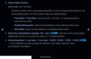 Page 44◀▶
Nederlands
◀
 
●Optie Kabel Zoeken
(afhankelijk van het land)
Hiermee worden extra zoekopties ingesteld, zoals de frequentiesnelheid en de 
symboolfrequentie voor het zoeken naar een kabelnetwerk.
 
–Freq.Start / Freq.Stop: hiermee stelt u de start- en stopfrequentie in 
(verschilt per land).
 
–Symboolfrequentie: geeft de beschikbare symboolfrequenties weer.
 
–Modulatie: geeft de beschikbare modulatiewaarden weer.
 
●Stand-by automatisch opslaan (Uit / aan)  voor Italië : hiermee wordt automatisch...