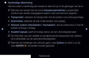 Page 45▶◀▶
Nederlands
 
■
Handmatige afstemming
Hiermee scant u handmatig een kanaal en slaat het op in het geheugen van\
 de tv.
 
NWanneer een kanaal met de functie Kanaalvergrendeling is vergrendeld, 
wordt er een venster weergegeven waarin u een pincode kunt opgeven.
 
●Transponder: selecteer de transponder met de toetsen voor omhoog/omlaag.
 
●Scanmodus: selecteer de vrije of alle kanalen voor opslag.
 
●Netwerk zoeken (Uitschakelen / Inschakelen): stel de zoekmodus in met de 
toetsen omhoog / omlaag....
