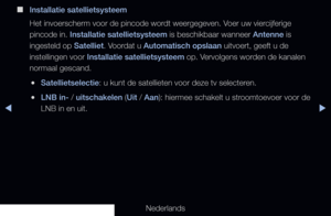 Page 46◀▶
Nederlands
◀
 
■
Installatie satellietsysteem
Het invoerscherm voor de pincode wordt weergegeven. Voer uw viercijferige 
pincode in. Installatie satellietsysteem is beschikbaar wanneer Antenne is 
ingesteld op Satelliet. Voordat u Automatisch opslaan uitvoert, geeft u de 
instellingen voor Installatie satellietsysteem op. Vervolgens worden de kanalen 
normaal gescand.
 
●Satellietselectie: u kunt de satellieten voor deze tv selecteren.
 
●LNB in- / uitschakelen (Uit / Aan): hiermee schakelt u...