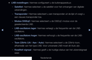 Page 47▶◀▶
Nederlands
 
●LNB-instellingen: hiermee configureert u de buitenapparatuur.
 
–Satelliet: hiermee selecteer u de satelliet voor het ontvangen van digitale 
uitzendingen.
 
–Transponder: Hiermee selecteert u een transponder uit de lijst of voegt u 
een nieuwe transponder toe.
 
–Modus DiSEqC: hiermee selecteert u de DiSEqC-modus voor de 
geselecteerde LNB.
 
–LNB-oscillators lager: hiermee verlaagt u de frequentie van de LNB-
oscillators.
 
–LNB-oscillators hoger: hiermee verhoogt u de frequentie van...
