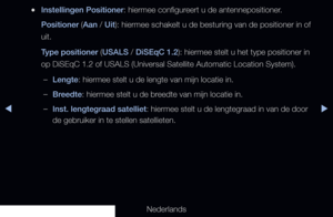 Page 48◀▶
Nederlands
◀
 
●Instellingen Positioner: hiermee configureert u de antennepositioner. 
Positioner (Aan / Uit): hiermee schakelt u de besturing van de positioner in of 
uit.
Type positioner (USALS / DiSEqC 1.2): hiermee stelt u het type positioner in 
op DiSEqC 1.2 of USALS (Universal Satellite Automatic Location System)\
.
 
–Lengte: hiermee stelt u de lengte van mijn locatie in.
 
–Breedte: hiermee stelt u de breedte van mijn locatie in.
 
–Inst. lengtegraad satelliet: hiermee stelt u de lengtegraad...