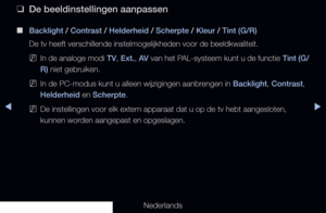 Page 56◀▶
Nederlands
◀
 
❑
De beeldinstellingen aanpassen
 
■
Backlight / Contrast / Helderheid / Scherpte / Kleur / Tint (G/R) 
De tv heeft verschillende instelmogelijkheden voor de beeldkwaliteit.
 
NIn de analoge modi  TV, Ext. , AV  van het PAL-systeem kunt u de functie  Tint (G/
R) niet gebruiken.
 
NIn de PC-modus kunt u alleen wijzigingen aanbrengen in Backlight, Contrast, 
Helderheid en Scherpte.
 
NDe instellingen voor elk extern apparaat dat u op de tv hebt aangesloten, 
kunnen worden aangepast en...