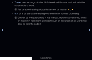 Page 58◀▶
Nederlands
◀
 
–Zoom: hiermee vergroot u het 16:9-breedbeeldformaat verticaal zodat het 
schermvullend wordt.
 
NPas de zoominstelling of positie aan met de toetsen 
u, 
d .
 
–4:3: dit is de standaardinstelling voor een film of normale uitzending.
 
NGebruik de tv niet langdurig in 4:3-formaat. Randen kunnen links, rechts 
en midden in het scherm zichtbaar blijven en inbranden en dit wordt niet 
door de garantie gedekt.
   