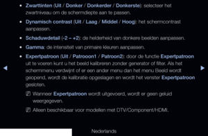 Page 64◀▶
Nederlands
◀
 
●Zwarttinten (Uit / Donker / Donkerder / Donkerste): selecteer het 
zwartniveau om de schermdiepte aan te passen.
 
●Dynamisch contrast (Uit / Laag / Middel / Hoog): het schermcontrast 
aanpassen.
 
●Schaduwdetail (-2 – +2): de helderheid van donkere beelden aanpassen.
 
●Gamma: de intensiteit van primaire kleuren aanpassen.
 
●Expertpatroon (Uit / Patrooon1 / Patroon2): door de functie Expertpatroon 
uit te voeren kunt u het beeld kalibreren zonder generator of filter. Als het...