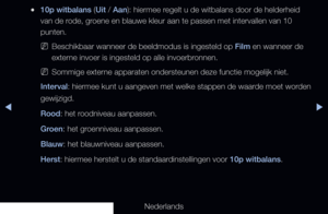 Page 66◀▶
Nederlands
◀
 
●10p witbalans (Uit / Aan): hiermee regelt u de witbalans door de helderheid 
van de rode, groene en blauwe kleur aan te passen met intervallen van 10 
punten.
 
NBeschikbaar wanneer de beeldmodus is ingesteld op Film en wanneer de 
externe invoer is ingesteld op alle invoerbronnen.
 
NSommige externe apparaten ondersteunen deze functie mogelijk niet.
Interval: hiermee kunt u aangeven met welke stappen de waarde moet worden 
gewijzigd.
Rood: het roodniveau aanpassen.
Groen: het...