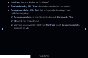 Page 67▶◀▶
Nederlands
 
●Huidkleur: benadrukt de roze “Huidkleur”
 
●Randverbetering (Uit / Aan): de randen van objecten versterken.
 
●Bewegingsbelicht. (Uit / Aan): het energieverbruik verlagen met 
helderheidsregeling.
 
NBewegingsbelicht. is beschikbaar in de modi Standaard / Film.
 
N3D wordt niet ondersteund.
 
NWanneer u een waarde instelt voor Contrast, wordt Bewegingsbelicht. 
ingesteld op Uit.
   