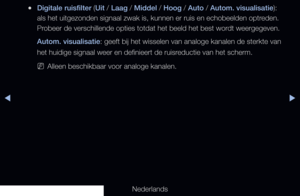 Page 70◀▶
Nederlands
◀
 
●Digitale ruisfilter (Uit / Laag / Middel / Hoog / Auto / Autom. visualisatie): 
als het uitgezonden signaal zwak is, kunnen er ruis en echobeelden optreden. 
Probeer de verschillende opties totdat het beeld het best wordt weergegeven.
Autom. visualisatie: geeft bij het wisselen van analoge kanalen de sterkte van 
het huidige signaal weer en definieert de ruisreductie van het scherm.
 
NAlleen beschikbaar voor analoge kanalen.
   