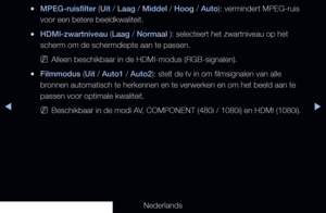 Page 71▶◀▶
Nederlands
 
●MPEG-ruisfilter (Uit / Laag / Middel / Hoog / Auto): vermindert MPEG-ruis 
voor een betere beeldkwaliteit.
 
●HDMI-zwartniveau (Laag / Normaal ): selecteert het zwartniveau op het 
scherm om de schermdiepte aan te passen.
 
NAlleen beschikbaar in de HDMI-modus (RGB-signalen).
 
●Filmmodus (Uit / Auto1 / Auto2): stelt de tv in om filmsignalen van alle 
bronnen automatisch te herkennen en te verwerken en om het beeld aan te 
passen voor optimale kwaliteit.
 
NBeschikbaar in de modi AV,...