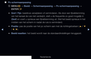 Page 75▶◀▶
Nederlands
 
■
Pc-schermaanpassing
 
OMENU
m 
→  Beeld 
→ Schermaanpassing 
→ Pc-schermaanpassing 
→ 
ENTER E
 
●Grof / Fijn: beeldruis verwijderen of verminderen. Als door een fijnafstemming 
van het kanaal de ruis niet verdwijnt, stelt u de frequentie zo goed mogelijk in 
(Grof) en voert u opnieuw een fijnafstemming uit. Stel het beeld opnieuw in \
het 
midden van het scherm in nadat de ruis is verminderd.
 
●Positie: pas de positie van het pc-scherm aan met de richtingstoetsen (
u / 
d  
/  l  /...