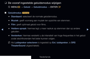 Page 77▶◀▶
Nederlands
 
❑
De vooraf ingestelde geluidsmodus wijzigen
 
OMENU
m 
→  Geluid 
→ Geluidmodus 
→ ENTER
E
 
■
Geluidmodus  t
 
●Standaard: selecteert de normale geluidsmodus.
 
●Muziek: geeft voorrang aan muziek ten opzichte van stemmen.
 
●Film: geeft optimaal geluid voor films.
 
●Heldere spraak: hiermee legt u meer nadruk op stemmen dan op andere 
geluiden.
 
●Versterken: hiermee versterkt u de intensiteit van hoge frequenties in het geluid 
zodat slechthorenden het beter kunnen volgen.
 
NAls...