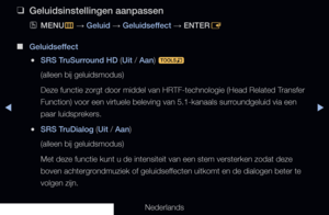 Page 78◀▶
Nederlands
◀
 
❑
Geluidsinstellingen aanpassen
 
OMENU
m 
→  Geluid 
→ Geluidseffect 
→ ENTER
E
 
■
Geluidseffect
 
●SRS TruSurround HD (Uit / Aan) 
t
(alleen bij geluidsmodus) 
Deze functie zorgt door middel van HRTF-technologie (Head Related Transfer 
Function) voor een virtuele beleving van 5.1-kanaals surroundgeluid via een 
paar luidsprekers.
 
●SRS TruDialog (Uit / Aan) 
(alleen bij geluidsmodus) 
Met deze functie kunt u de intensiteit van een stem versterken zodat dez\
e 
boven...