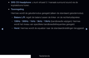 Page 79▶◀▶
Nederlands
 
●SRS CS Headphone: u kunt virtueel 5.1-kanaals surround sound via de 
koptelefoons horen.
 
●Toonregeling
Hiermee wordt de geluidsmodus geregeld (alleen de standaard geluidsmodus). 
 
–Balans L/R: regelt de balans tussen de linker- en de rechterluidspreker.
 
–100Hz / 300Hz / 1kHz / 3kHz / 10kHz (bandbreedte wijzigen): hiermee 
wordt het niveau van specifieke bandbreedtefrequenties geregeld.
 
–Herst: hiermee wordt de equalizer naar de standaardinstellingen teruggezet.
   