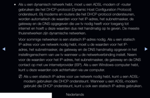 Page 91▶◀▶
Nederlands
 
●Als u een dynamisch netwerk hebt, moet u een ADSL-modem of -router 
gebruiken die het DHCP-protocol (Dynamic Host Configuration Protocol) 
ondersteunt. Bij modems en routers die het DHCP-protocol ondersteunen, 
worden automatisch de waarden voor het IP-adres, het subnetmasker, de 
gateway en de DNS opgegeven die uw tv nodig heeft voor toegang tot 
internet en hoeft u deze waarden dus niet handmatig op te geven. De meeste 
thuisnetwerken zijn dynamische netwerken.
Voor sommige netwerken...