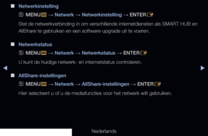 Page 92◀▶◀
Nederlands
 
■
Netwerkinstelling
 
OMENU
m 
→  Netwerk 
→ Netwerkinstelling 
→ ENTER
E
Stel de netwerkverbinding in om verschillende internetdiensten als SMART HUB en 
AllShare te gebruiken en een software-upgrade uit te voeren.
 
■
Netwerkstatus
 
OMENU
m 
→  Netwerk 
→ Netwerkstatus 
→ ENTER
E
U kunt de huidige netwerk- en internetstatus controleren.
 
■
AllShare-instellingen
 
OMENU
m 
→  Netwerk 
→ AllShare-instellingen 
→ ENTER
E
Hier selecteert u of u de mediafuncties voor het netwerk wilt...