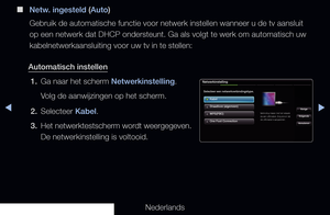 Page 93▶◀▶
Nederlands
 
■
Netw. ingesteld (Auto)
Gebruik de automatische functie voor netwerk instellen wanneer u de tv a\
ansluit 
op een netwerk dat DHCP ondersteunt. Ga als volgt te werk om automatisch\
 uw 
kabelnetwerkaansluiting voor uw tv in te stellen:
Automatisch instellen 1.  Ga naar het scherm Netwerkinstelling.
Volg de aanwijzingen op het scherm.
2.  Selecteer Kabel.
3.  Het netwerktestscherm wordt weergegeven. 
De netwerkinstelling is voltooid.
Netwerkinstelling
Selecteer een...