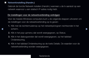 Page 95▶◀▶
Nederlands
 
■
Netwerkinstelling (Handm.)
Gebruik de functie Netwerk instellen (Handm.) wanneer u de tv aansluit\
 op een 
netwerk waarvoor u een statisch IP-adres nodig hebt.
De instellingen voor de netwerkverbinding verkrijgen Voor de meeste Windows-computers kunt u de volgende stappen uitvoeren om 
de instellingen voor de netwerkverbinding op te geven:1.  Klik met de rechtermuisknop op het netwerkpictogram rechtsonder in het 
scherm.
2.  Klik in het pop-upmenu dat wordt weergegeven, op Status.
3....