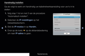 Page 96◀▶◀
Nederlands
Handmatig instellen
Ga als volgt te werk om handmatig uw kabelnetwerkaansluiting voor uw tv \
in te 
stellen:
1.  Volg stap 1 tot en met 2 van de procedure  “Automatisch instellen”.
2.  Selecteer de IP-instellingen op het  netwerktestscherm.
3.  Stel de IP-modus in op Handm.
4.  Druk op de toets  d op de afstandsbediening 
om naar IP-adres te gaan.
IP-instellingen
IP-modus   Handmatig
DNS-modus  Handm.
DNS Server (DNS-server)    0 . 0 . 0 . 0
IP-adres   
0 . 0 . 0 . 0
Subnetmasker    0 . 0...