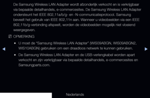 Page 99▶◀▶
Nederlands
De Samsung Wireless LAN Adapter wordt afzonderlijk verkocht en is verkrijgbaar 
via bepaalde detailhandels, e-commercesites. De Samsung Wireless LAN Adapter 
ondersteunt het IEEE 802,11a/b/g- en -N-communicatieprotocol. Samsung 
beveelt het gebruik van IEEE 802,11n aan. Wanneer u videobeelden via een IEEE 
802,11b/g-verbinding afspeelt, worden de videobeelden mogelijk niet vloeiend 
weergegeven.
 
NOPMERKING
 
●U moet de “Samsung Wireless LAN Adapter” (WIS09ABGN, WIS09ABGN2, 
WIS10ABGN)...