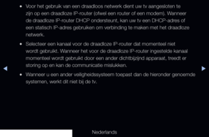 Page 100◀▶◀
Nederlands
 
●Voor het gebruik van een draadloos netwerk dient uw tv aangesloten te 
zijn op een draadloze IP-router (ofwel een router of een modem). Wanneer 
de draadloze IP-router DHCP ondersteunt, kan uw tv een DHCP-adres of 
een statisch IP-adres gebruiken om verbinding te maken met het draadloze 
netwerk.
 
●Selecteer een kanaal voor de draadloze IP-router dat momenteel niet 
wordt gebruikt. Wanneer het voor de draadloze IP-router ingestelde kanaal 
momenteel wordt gebruikt door een ander...