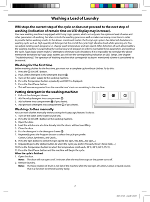 Page 7
7
Washing a Load of Laundry
WM stops the current step of the cycle or does not proceed to the next step of 
washing (indication of remain time on LED display may increase).
Your new washing machine is equipped with Fuzzy Logic system, which not only sets the optimum level of water and 
other parameters of washing, but also controls the washing process as well as makes necessary corrections in order 
to provide better washing results. In the above- mentioned matter, the Fuzzy Logic system has detected...