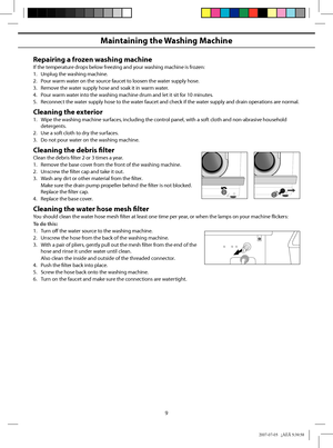 Page 9
9
Maintaining the Washing Machine
Repairing a frozen washing machine
If the temperature drops below freezing and your washing machine is frozen:
1.  Unplug the washing machine.
2.  Pour warm water on the source faucet to loosen the water supply hose.
3.  Remove the water supply hose and soak it in warm water.
4.  Pour warm water into the washing machine drum and let it sit for 10 minutes.
5.  Reconnect the water supply hose to the water faucet and check if the water supply and drain operations are...