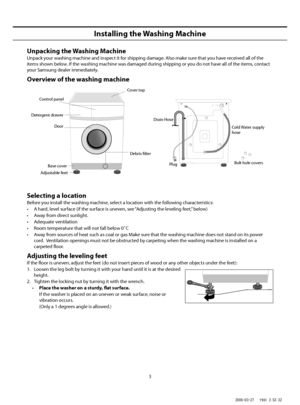 Page 3
3
Installing the Washing Machine
Unpacking the Washing Machine
Unpack your washing machine and inspect it for shipping damage. Also make sure that you have received all of the 
items shown below. If the washing machine was damaged during shipping or you do not have all of the items, contact 
your Samsung dealer immediately.
Overview of the washing machine
Selecting a location
Before you install the washing machine, select a location with the following characteristics:
•   A hard, level surface (if the...