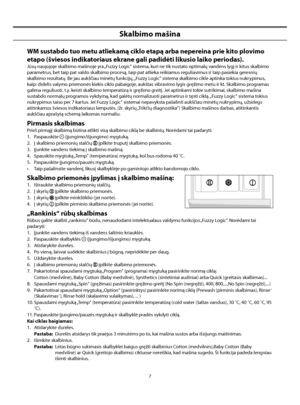 Page 35
7
Skalbimo mašina
WM sustabdo tuo metu atliekamą ciklo etapą arba nepereina prie kito plovimo 
etapo (šviesos indikatoriaus ekrane gali padidėti likusio laiko periodas).
Jūsų naujojoje skalbimo mašinoje yra „Fuzzy Logic“ sistema, kuri ne tik nustato optimalų vandens lygį ir kitus skalbimo 
parametrus, bet taip pat valdo skalbimo procesą, taip pat atlieka reikiamus reguliavimus ir taip pasiekia geresnių 
skalbimo rezultatų. Be jau aukščiau minėtų funkcijų, „Fuzzy Logic“ sistema skalbimo cikle aptinka...