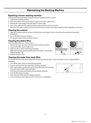 Page 9
9
Maintaining the Washing Machine
Repairing a frozen washing machine
If the temperature drops below freezing and your washing machine is frozen:
1.  Unplug the washing machine.
2.  Pour warm water on the source faucet to loosen the water supply hose.
3.  Remove the water supply hose and soak it in warm water.
4.  Pour warm water into the washing machine drum and let it sit for 10 minutes.
5.  Reconnect the water supply hose to the water faucet and check if the water supply and drain operations are...