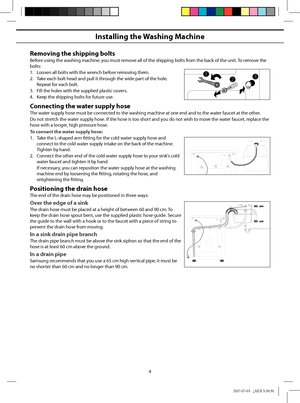 Page 4
4
Installing the Washing Machine
Removing the shipping bolts
Before using the washing machine, you must remove all of the shipping bolts from the back of the unit. To remove the bolts:
1.  Loosen all bolts with the wrench before removing them.
2.  Take each bolt head and pull it through the wide part of the hole. Repeat for each bolt.
3.  Fill the holes with the supplied plastic covers.
4.  Keep the shipping bolts for future use.
Connecting the water supply hose
The water supply hose must be connected...