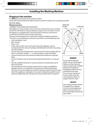 Page 5
5
Installing the Washing Machine
Plugging in the machine
You MUST ground the plug of the washing machine.
Check with a licensed electrician before using the machine to make sure it is properly grounded.
For U.K. Users.
Wiring lnstructions
- WARNING THIS APPLIANCE MUST BE EARTHED.
This appliance must be earthed. In the event of an electrical short circuit, earthing 
reduces the risk of electric shock providing an escape wire for the electric current.
The appliance is equipped with a mains lead which...