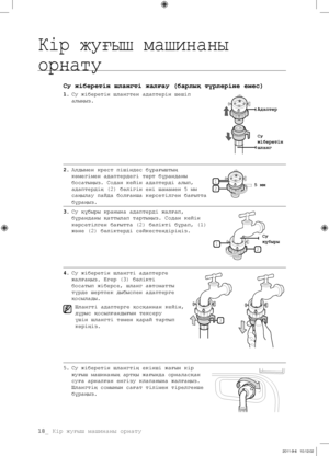 Page 9818_ Кір жуғыш машинаны орнату
Су жіберетін шлангті жалғау (барлық түрлеріне емес)
1. Су жіберетін шлангтен адаптерін шешіп 
алыңыз.
2.  Алдымен крест пішіндес бұрағыштың 
көмегімен адаптердегі төрт бұранданы 
босатыңыз. Содан кейін адаптерді алып, 
адаптердің (2) бөлігін ені шамамен 5 мм 
саңылау пайда болғанша көрсетілген бағытта 
бұраңыз.
3.  Су құбыры кранына адаптерді жалғап, 
бұранданы қаттылап тартыңыз. Содан кейін 
көрсетілген бағытта (2) бөлікті бұрап, (1) 
және (2) бөліктерді сәйкестендіріңіз....