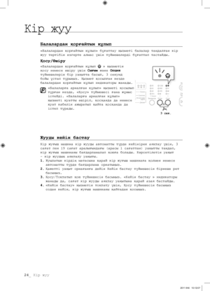 Page 10424_ Кір жуу
Балалардан қорғайтын құлып
«Балалардан қорғайтын құлып» бұғаттау қызметі балалар таңдалған кір 
жуу тәртібін өзгерте алмас үшін түймешелерді бұғаттап тастайды.
Қосу/Өшіру
«Балалардан қорғайтын құлып  » қызметін 
қосу немесе өшіру үшін  Сығым және Опция 
түймешелерін бір уақытта басып, 3 секунд 
бойы ұстап тұрыңыз. Қызмет қосылған кезде 
балалардан қорғайтын құлып индикаторы жанады.
«Балаларға арналған құлып» қызметі қосылып 
тұрған кезде, «Қосу» түймешесі ғана жұмыс 
істейді. «Балаларға...