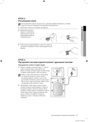 Page 57встановлення пральної машини _17
01 ВСТАНОВлЕННя
КРОК 3
Регулювання ніжок
Встановлюйте пральну машину так, щоб вилка кабелю живлення, система 
водопостачання і дренажна система були легкодоступні.
1.  Встановіть машину у потрібне положення.
2.  Вирівняйте пральну 
машину, повертаючи 
ніжки рукою, доки не 
буде відрегульовано 
потрібну висоту. 
3.  Коли машину буде вирівняно, затягніть гайки за 
допомогою гайкового ключа, який додається до 
виробу.
КРОК 4
Під’єднання системи водопостачання і дренажної...