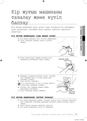 Page 109Кір жуғыш машинаны тазалау және күтіп баптау _29
03 ТАЗАЛАУ ЖәНЕ КүТІП БАПТАУ
Кір жуғыш машинаны 
тазалау және күтіп 
баптау
Кір жуғыш машинаны таза ұстау оның өнімділігін арттырып, 
ұсақ жөндеуден сақтайды және қызмет көрсету мерзімін 
ұзартады.
КІР ЖУҒЫШ МАШИНАДАН СУДЫ ЖЕДЕЛ АҒЫЗУ
1. Кір жуғыш машинаны қуат көзінен ажыратыңыз.
2.  Сүзгі қақпағын тиынмен немесе кілтпен 
ашыңыз.
3.  Солға қарай бұрау арқылы апаттық төгу 
құбырының қақпақшасын бұрап алыңыз.
4.  Құбырдың соңындағы қақпаны ұстап, апаттық...