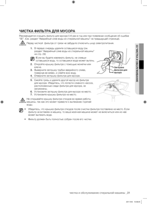 Page 31чистка и обслуживание стиральной машины _31
03 ЧИСТКА И ОБСЛУЖИВАНИЕ
ЧИСТКА ФИЛЬТРА ДЛЯ МУСОРА
Рекомендуется очищать фильтр для мусора 5-6 раз в год или при появлении сообщения об ошибке 
“5E”. (См. раздел “Аварийный слив воды из стиральной машины” на предыдущей странице).Перед чисткой  фильтра от грязи не забудьте отключить шнур электропитания.
1. В первую очередь удалите оставшуюся воду (см. 
раздел “Аварийный слив воды из стиральной машины” 
на стр. 29)
IЕсли вы будете извлекать фильтр, не сливши...