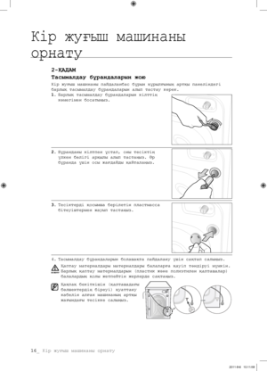 Page 9616_ Кір жуғыш машинаны орнату
2-ҚАДАМ
Тасымалдау бұрандаларын жою
Кір жуғыш машинаны пайдаланбас бұрын құрылғының артқы панеліндегі 
барлық тасымалдау бұрандаларын алып тастау керек.
1. Барлық тасымалдау бұрандаларын кілттің 
көмегімен босатыңыз.
2.  Бұранданы кілтпен ұстап, оны тесіктің 
үлкен бөлігі арқылы алып тастаңыз. Әр 
бұранда үшін осы жағдайды қайталаңыз.
3.  Тесіктерді қосымша берілетін пластмасса 
бітеуіштермен жауып тастаңыз.
4.  Тасымалдау бұрандаларын болашақта пайдалану үшін сақтап...