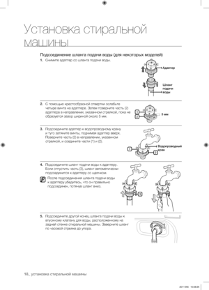 Page 1818_ установка стиральной машины
Установка стиральной 
машины
Подсоединение шланга подачи воды (для некоторых моделей)
1. Снимите адаптер со шланга подачи воды.
2.  С помощью крестообразной отвертки ослабьте 
четыре винта на адаптере. Затем поверните часть (2) 
адаптера в направлении, указанном стрелкой, пока не 
образуется зазор шириной около 5 мм.
3.  Подсоедините адаптер к водопроводному крану 
и туго затяните винты, поднимая адаптер вверх. 
Поверните часть (2) в направлении, указанном 
стрелкой, и...