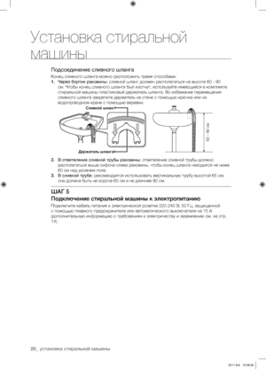 Page 2020_ установка стиральной машины
Подсоединение сливного шланга
Конец сливного шланга можно расположить тремя способами.
1. Через бортик раковины: сливной шланг должен располагаться на высоте 60 - 90 
см. Чтобы конец сливного шланга был изогнут, используйте имеющийся в комплекте 
стиральной машины пластиковый держатель шланга. Во избежание перемещения 
сливного шланга закрепите держатель на стене с помощью крючка или на 
водопроводном кране с помощью веревки.
2.  В ответвление сливной трубы раковины:...