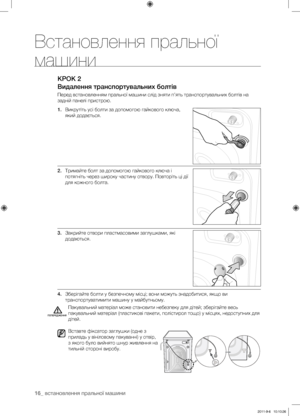 Page 5616_ встановлення пральної машини
КРОК 2
Видалення транспортувальних болтів
Перед встановленням пральної машини слід зняти п’ять транспортувальних болтів на 
задній панелі пристрою.
1. Викрутіть усі болти за допомогою гайкового ключа, 
який додається.
2.  Тримайте болт за допомогою гайкового ключа і 
потягніть через широку частину отвору. Повторіть ці дії 
для кожного болта.
3.  Закрийте отвори пластмасовими заглушками, які 
додаються.
4.  Зберігайте болти у безпечному місці; вони можуть знадобитися, якщо...