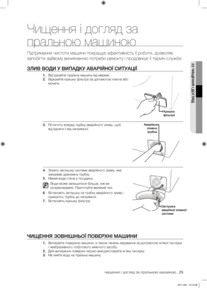 Page 69чищення і догляд за пральною машиною _29
03 ЧИЩЕННя І ДОГляД
чищення і догляд за 
пральною машиною
Підтримання чистоти машини покращує ефективність її роботи, дозволяє 
запобігти зайвому виникненню потреби ремонту і продовжує її термін служби.
ЗлИВ ВОДИ У ВИПАДКУ АВАРІйНОЇ СИТУАЦІЇ
1. Від’єднайте пральну машину від мережі.
2.  Відкрийте кришку фільтра за допомогою ключа або 
монети.
3.  Потягніть вперед трубку аварійного зливу, щоб 
від’єднати її від напрямної. 
4.  Зніміть заглушку системи аварійного...