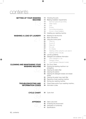 Page 1212_ contents
contents
SETTING UP YOUR WASHING 
MACHINE 
13
13   Checking the parts
14   Meeting installation requirements
14  Electrical supply and grounding
14 Water Supply
15 Drain
15 Flooring
15 Surrounding temperature
15 Alcove or closet installation
15   Installing your washing machine
WASHING A LOAD OF LAUNDRY 
21
21   Washing for the first time
21   Basic instructions
22   Using the control panel
25  Child lock
25 Sound off
26 Delay end
26 My cycle
27 Eco Bubble 
28 Washing clothes using the cycle...