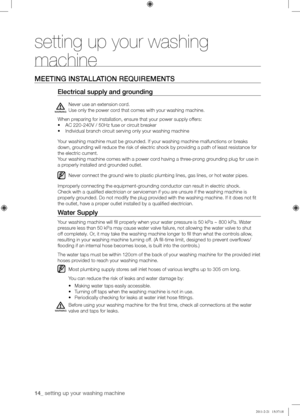 Page 1414_ setting up your washing machine 
setting up your washing 
machine
MEETING	INSTALLATION	REQUIREMENTS
Electrical	supply	and	grounding
Never use an extension cord. 
Use only the power cord that comes with your washing machine.
When preparing for installation, ensure that your power supply offers:
•	AC 220-240V / 50Hz fuse or circuit breaker
•	Individual branch circuit serving only your washing machine
Your washing machine must be grounded. If your washing machine malfunctions or breaks 
down, grounding...